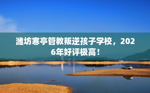 潍坊寒亭管教叛逆孩子学校，2026年好评极高！