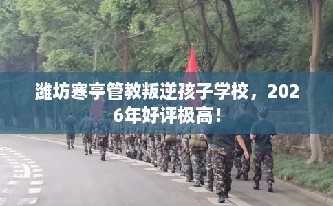 潍坊寒亭管教叛逆孩子学校，2026年好评极高！