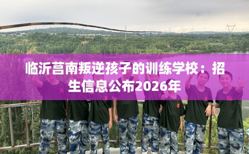 临沂莒南叛逆孩子的训练学校：招生信息公布2026年