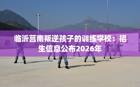临沂莒南叛逆孩子的训练学校：招生信息公布2026年