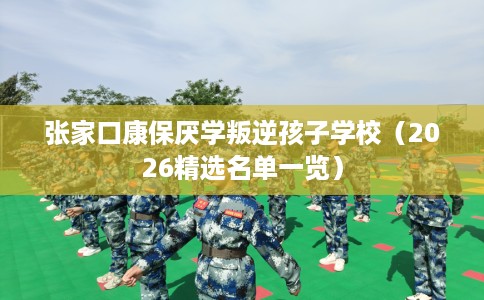 张家口康保厌学叛逆孩子学校（2026精选名单一览）