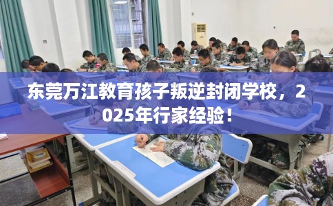 东莞万江教育孩子叛逆封闭学校，2025年行家经验！