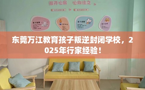 东莞万江教育孩子叛逆封闭学校，2025年行家经验！
