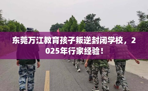 东莞万江教育孩子叛逆封闭学校，2025年行家经验！