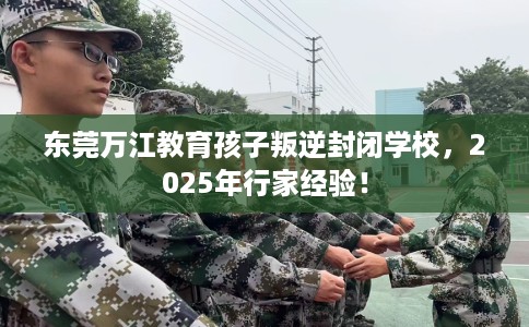 东莞万江教育孩子叛逆封闭学校，2025年行家经验！