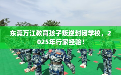 东莞万江教育孩子叛逆封闭学校，2025年行家经验！