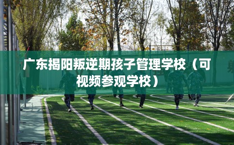 广东揭阳叛逆期孩子管理学校（可视频参观学校）
