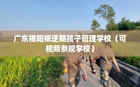 广东揭阳叛逆期孩子管理学校（可视频参观学校）