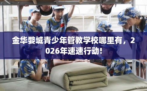 金华婺城青少年管教学校哪里有，2026年速速行动!