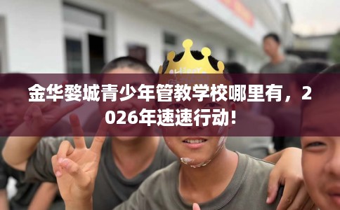 金华婺城青少年管教学校哪里有，2026年速速行动!
