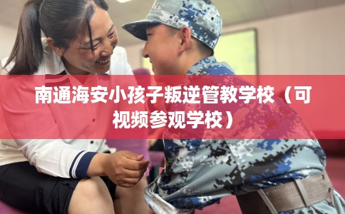 南通海安小孩子叛逆管教学校（可视频参观学校）