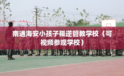 南通海安小孩子叛逆管教学校（可视频参观学校）