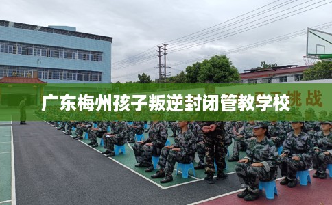 广东梅州孩子叛逆封闭管教学校