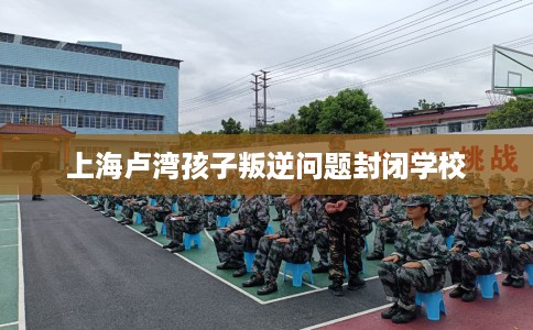 上海卢湾孩子叛逆问题封闭学校