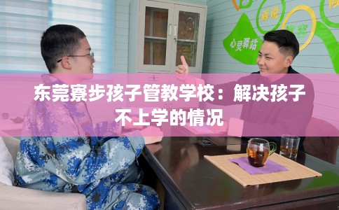 东莞寮步孩子管教学校：解决孩子不上学的情况