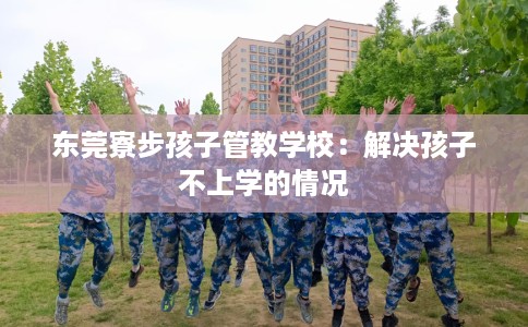 东莞寮步孩子管教学校：解决孩子不上学的情况