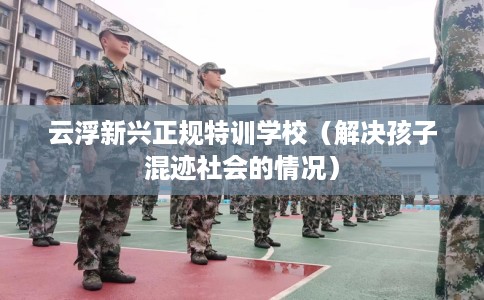 云浮新兴正规特训学校（解决孩子混迹社会的情况）