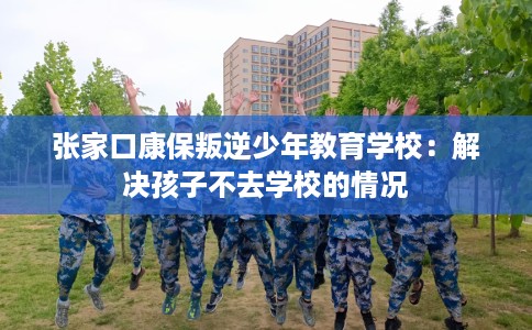 张家口康保叛逆少年教育学校：解决孩子不去学校的情况