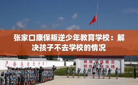 张家口康保叛逆少年教育学校：解决孩子不去学校的情况