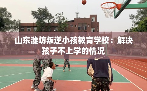 山东潍坊叛逆小孩教育学校：解决孩子不上学的情况