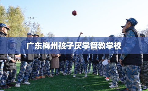 广东梅州孩子厌学管教学校