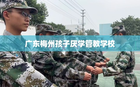 广东梅州孩子厌学管教学校