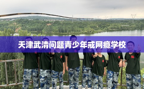 天津武清问题青少年戒网瘾学校