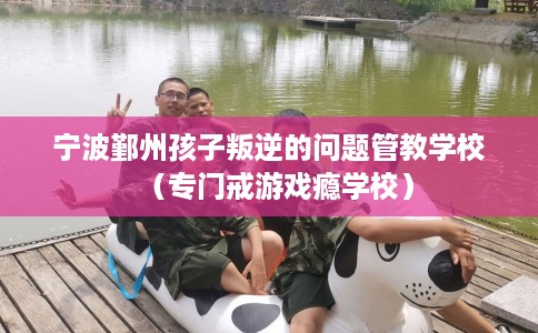 宁波鄞州孩子叛逆的问题管教学校（专门戒游戏瘾学校）