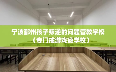 宁波鄞州孩子叛逆的问题管教学校（专门戒游戏瘾学校）