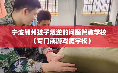 宁波鄞州孩子叛逆的问题管教学校（专门戒游戏瘾学校）