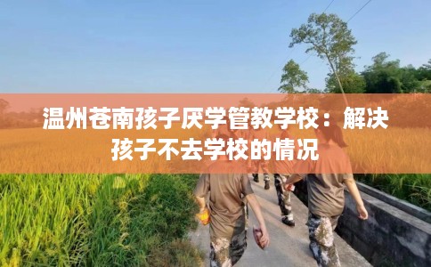 温州苍南孩子厌学管教学校：解决孩子不去学校的情况