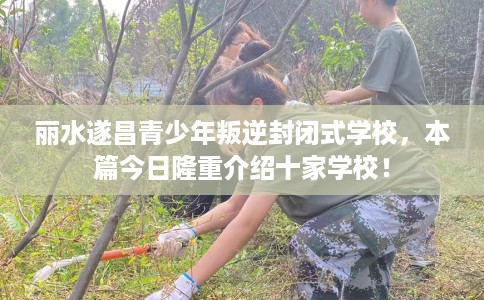 丽水遂昌青少年叛逆封闭式学校，本篇今日隆重介绍十家学校！