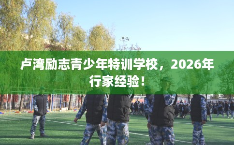 卢湾励志青少年特训学校，2026年行家经验！