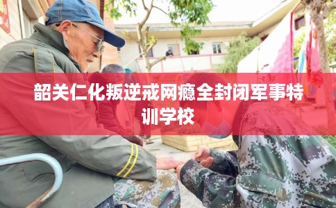 韶关仁化叛逆戒网瘾全封闭军事特训学校