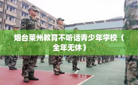 烟台莱州教育不听话青少年学校（全年无休）