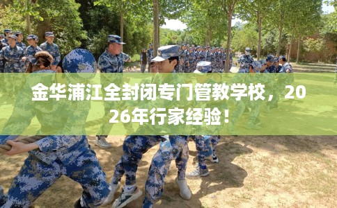 金华浦江全封闭专门管教学校，2026年行家经验！