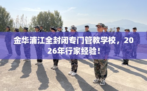 金华浦江全封闭专门管教学校，2026年行家经验！