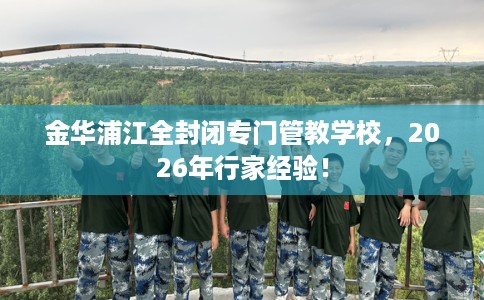 金华浦江全封闭专门管教学校，2026年行家经验！