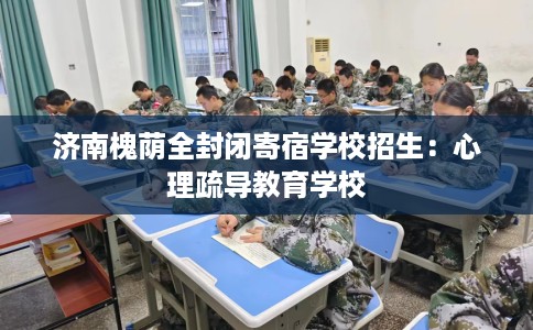 济南槐荫全封闭寄宿学校招生：心理疏导教育学校
