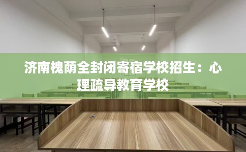 济南槐荫全封闭寄宿学校招生：心理疏导教育学校