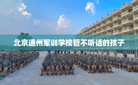 北京通州军训学校管不听话的孩子