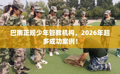 巴南正规少年管教机构，2026年超多成功案例！
