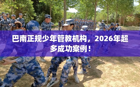 巴南正规少年管教机构，2026年超多成功案例！