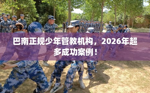 巴南正规少年管教机构，2026年超多成功案例！