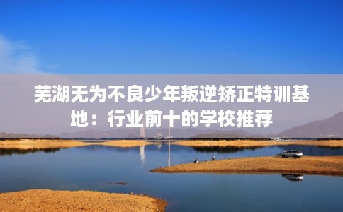 芜湖无为不良少年叛逆矫正特训基地：行业前十的学校推荐