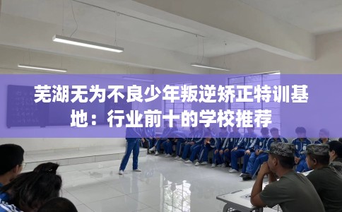 芜湖无为不良少年叛逆矫正特训基地：行业前十的学校推荐
