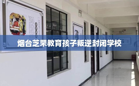 烟台芝罘教育孩子叛逆封闭学校