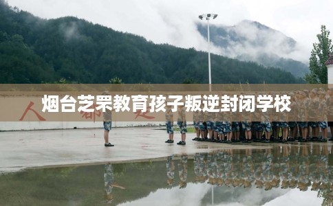 烟台芝罘教育孩子叛逆封闭学校