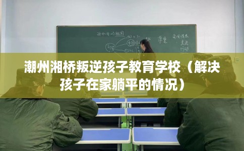 潮州湘桥叛逆孩子教育学校（解决孩子在家躺平的情况）