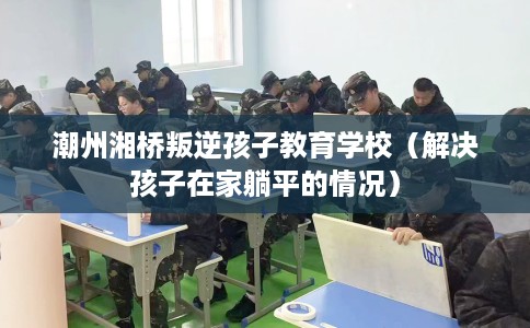 潮州湘桥叛逆孩子教育学校（解决孩子在家躺平的情况）